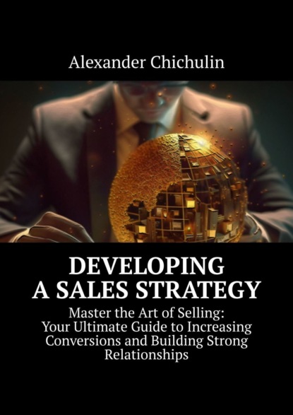 Developing aSales Strategy. Master the Art of Selling: Your Ultimate Guide to Increasing Conversions and Building Strong Relationships
