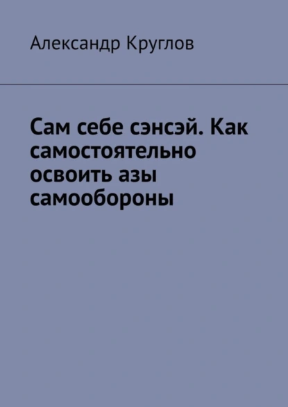 Обложка книги Сам себе сэнсэй. Как самостоятельно освоить азы самообороны, Александр Круглов