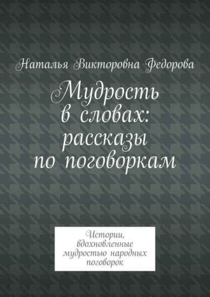 Обложка книги Мудрость в словах: рассказы по поговоркам. Истории, вдохновленные мудростью народных поговорок, Наталья Викторовна Федорова